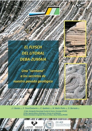 EL FLYSCH
            DEL LITORAL
           DEBA-ZUMAIA

       Una "ventana"
      a los secretos de
  nuestro pasado geológico




J.I. Baceta (1), X. Orue-Etxebarria (1), E. Apellaniz (1), M. Martín Rubio (2), G. Bernaola (2)
                 (1) Dpto. Estratigrafía-Paleontología Facultad de Ciencia y Tecnología UPV-EHU
                (2) Dpto. Ingeniería Minera y Metalúrgica y Ciencias de los Materiales.
                Escuela Universitaria de Ingeniería Técnica de Minas y Obras Públicas UPV-EHU
 
