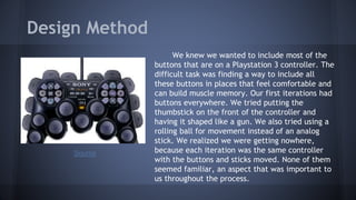 Design Method
We knew we wanted to include most of the
buttons that are on a Playstation 3 controller. The
difficult task was finding a way to include all
these buttons in places that feel comfortable and
can build muscle memory. Our first iterations had
buttons everywhere. We tried putting the
thumbstick on the front of the controller and
having it shaped like a gun. We also tried using a
rolling ball for movement instead of an analog
stick. We realized we were getting nowhere,
because each iteration was the same controller
with the buttons and sticks moved. None of them
seemed familiar, an aspect that was important to
us throughout the process.
Source
 
