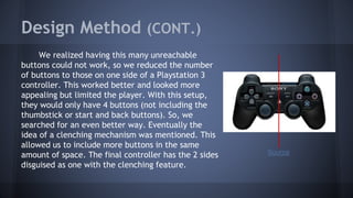 Design Method (CONT.)
We realized having this many unreachable
buttons could not work, so we reduced the number
of buttons to those on one side of a Playstation 3
controller. This worked better and looked more
appealing but limited the player. With this setup,
they would only have 4 buttons (not including the
thumbstick or start and back buttons). So, we
searched for an even better way. Eventually the
idea of a clenching mechanism was mentioned. This
allowed us to include more buttons in the same
amount of space. The final controller has the 2 sides
disguised as one with the clenching feature.
Source
 