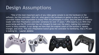 Design Assumptions
“One of the most important parts of any video game console is not the hardware or the
software, but the controller; after all, what good is the hardware or games to play on it if your
controller makes them impossible to enjoy? With this philosophy in mind, Sony has been an industry
leader with their PlayStation controller variations for over 17 years.” (PS4 experts,n.d.) With that
quote being said the PS controller has not changed its look over the years, making this controller
iconic to Sony consoles. In our design we have kept the original colors of the buttons X, square,
triangle, and circle. This and a PlayStation button gives the controller its familiarity, that a PS user
is looking for. - Lauren Jenkins
 