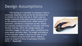 Design Assumptions
“The feeling of a controller in someone’s hand is
extremely important, and can be the deciding factor
in whether or not they will use it. That’s why our
design is tailored to the palm and has comfort grips
on the buttons and thumb sticks. While comfort is
important, familiarity is important as well. People
are naturally inclined to prefer a controller that feels
familiar (Corriea, 2013). Our design nestles the
controller snuggly in the users’ palm, something that
every great controller does. The weight and balance
of the controller makes it easy for the user to hold
onto it without using too much effort, making it
easier for players to focus on gameplay (Plunkett
2013).” - Paula Hair
Source
 