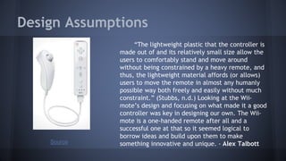 Design Assumptions
“The lightweight plastic that the controller is
made out of and its relatively small size allow the
users to comfortably stand and move around
without being constrained by a heavy remote, and
thus, the lightweight material affords (or allows)
users to move the remote in almost any humanly
possible way both freely and easily without much
constraint.” (Stubbs, n.d.) Looking at the Wii-
mote’s design and focusing on what made it a good
controller was key in designing our own. The Wii-
mote is a one-handed remote after all and a
successful one at that so it seemed logical to
borrow ideas and build upon them to make
something innovative and unique. - Alex TalbottSource
 