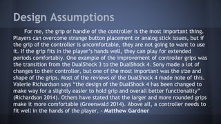 Design Assumptions
For me, the grip or handle of the controller is the most important thing.
Players can overcome strange button placement or analog stick issues, but if
the grip of the controller is uncomfortable, they are not going to want to use
it. If the grip fits in the player’s hands well, they can play for extended
periods comfortably. One example of the improvement of controller grips was
the transition from the DualShock 3 to the DualShock 4. Sony made a lot of
changes to their controller, but one of the most important was the size and
shape of the grips. Most of the reviews of the DualShock 4 made note of this.
Valerie Richardson says “the design of the DualShock 4 has been changed to
make way for a slightly easier to hold grip and overall better functionality”
(Richardson 2014). Others have stated that the larger and more rounded grips
make it more comfortable (Greenwald 2014). Above all, a controller needs to
fit well in the hands of the player. - Matthew Gardner
 