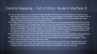 Control Mapping - Call of Duty: Modern Warfare 2
The Call of Duty series is one of the most well-known game franchises in the world today, so it seems to be a
good option to show how our controller’s layout for first-person shooters. Specifically, we will address Call of
Duty: Modern Warfare 2’s button layout. Call of Duty: Modern Warfare 2 is a military shooter with many
different weapons and equipment for the player to utilize.
The analog stick moves the player around. Moving the analog stick while pressing the grip button will rotate the
gun and look around. The triangle button shoots the gun. The square button reloads the gun, but also can be
used for breaching doors and collecting intel when a contextual prompt appears. Double tapping the square
button will change to the secondary weapon. The circle button changes the player’s stance, pressing it makes
the character crouch, and holding it makes the character go prone. The X button will make the player jump.
To sprint the player must press the analog stick forward twice in quick succession.
Pressing the grip and square aims down the sight. Pressing the grip and circle throws grenades. And pressing grip
and X throws down a special item, like a claymore or C4. Double pressing the grip quickly will melee.
Finally the start button brings up the pause menu and selected shows the Scoreboard in multiplayer. And of
course, the home button brings up the home screen.
Using the triangle button to shoot gives the player a similar feeling to shooting a gun. This game has a lot of
different controls, so the grip and double button presses were needed, but all the controls fit and given
enough practice, players should be able to play competitive multiplayer with this controller.
 