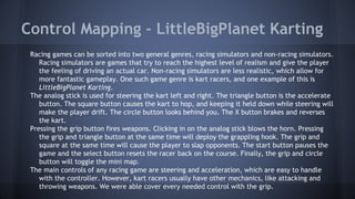 Control Mapping - LittleBigPlanet Karting
Racing games can be sorted into two general genres, racing simulators and non-racing simulators.
Racing simulators are games that try to reach the highest level of realism and give the player
the feeling of driving an actual car. Non-racing simulators are less realistic, which allow for
more fantastic gameplay. One such game genre is kart racers, and one example of this is
LittleBigPlanet Karting.
The analog stick is used for steering the kart left and right. The triangle button is the accelerate
button. The square button causes the kart to hop, and keeping it held down while steering will
make the player drift. The circle button looks behind you. The X button brakes and reverses
the kart.
Pressing the grip button fires weapons. Clicking in on the analog stick blows the horn. Pressing
the grip and triangle button at the same time will deploy the grappling hook. The grip and
square at the same time will cause the player to slap opponents. The start button pauses the
game and the select button resets the racer back on the course. Finally, the grip and circle
button will toggle the mini map.
The main controls of any racing game are steering and acceleration, which are easy to handle
with the controller. However, kart racers usually have other mechanics, like attacking and
throwing weapons. We were able cover every needed control with the grip.
 