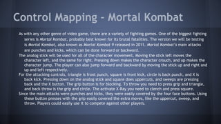Control Mapping - Mortal Kombat
As with any other genre of video game, there are a variety of fighting games. One of the biggest fighting
series is Mortal Kombat, probably best known for its brutal fatalities. The version we will be testing
is Mortal Kombat, also known as Mortal Kombat 9 released in 2011. Mortal Kombat’s main attacks
are punches and kicks, which can be done forward or backward.
The analog stick will be used for all of the character movement. Moving the stick left moves the
character left, and the same for right. Pressing down makes the character crouch, and up makes the
character jump. The player can also jump forward and backward by moving the stick up and right and
up and left respectively.
For the attacking controls, triangle is front punch, square is front kick, circle is back punch, and X is
back kick. Pressing down on the analog stick and square does uppercuts, and sweeps are pressing
back and the X button. The grip button is for blocking. To throw you need to press grip and triangle,
and back throw is the grip and circle. The activate X-Ray you need to clench and press square.
Since the main attacks were punches and kicks, they were easily covered by the four face buttons. Using
these button presses with the grip easily covered the extra moves, like the uppercut, sweep, and
throw. Players could easily use it to compete against other players.
 