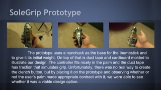 SoleGrip Prototype
The prototype uses a nunchuck as the base for the thumbstick and
to give it its initial weight. On top of that is duct tape and cardboard molded to
illustrate our design. The controller fits nicely in the palm and the duct tape
has traction that simulates grip. Unfortunately, there was no real way to create
the clench button, but by placing it on the prototype and observing whether or
not the user’s palm made appropriate contract with it, we were able to see
whether it was a viable design option.
 