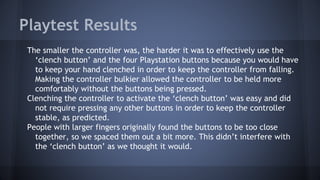 Playtest Results
The smaller the controller was, the harder it was to effectively use the
‘clench button’ and the four Playstation buttons because you would have
to keep your hand clenched in order to keep the controller from falling.
Making the controller bulkier allowed the controller to be held more
comfortably without the buttons being pressed.
Clenching the controller to activate the ‘clench button’ was easy and did
not require pressing any other buttons in order to keep the controller
stable, as predicted.
People with larger fingers originally found the buttons to be too close
together, so we spaced them out a bit more. This didn’t interfere with
the ‘clench button’ as we thought it would.
 