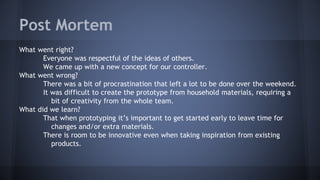 Post Mortem
What went right?
Everyone was respectful of the ideas of others.
We came up with a new concept for our controller.
What went wrong?
There was a bit of procrastination that left a lot to be done over the weekend.
It was difficult to create the prototype from household materials, requiring a
bit of creativity from the whole team.
What did we learn?
That when prototyping it’s important to get started early to leave time for
changes and/or extra materials.
There is room to be innovative even when taking inspiration from existing
products.
 