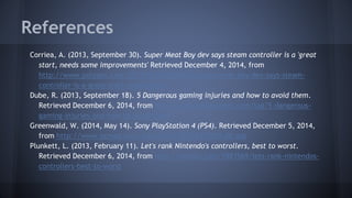 References
Corriea, A. (2013, September 30). Super Meat Boy dev says steam controller is a 'great
start, needs some improvements' Retrieved December 4, 2014, from
http://www.polygon.com/2013/9/30/4786610/super-meat-boy-dev-says-steam-
controller-is-a-great-start-needs-some
Dube, R. (2013, September 18). 5 Dangerous gaming injuries and how to avoid them.
Retrieved December 6, 2014, from http://www.makeuseof.com/tag/5-dangerous-
gaming-injuries-and-how-to-avoid-them
Greenwald, W. (2014, May 14). Sony PlayStation 4 (PS4). Retrieved December 5, 2014,
from http://www.pcmag.com/article2/0,2817,2427029,00.asp
Plunkett, L. (2013, February 11). Let's rank Nintendo's controllers, best to worst.
Retrieved December 6, 2014, from http://kotaku.com/5983569/lets-rank-nintendos-
controllers-best-to-worst
 