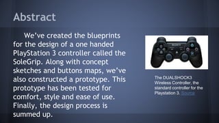Abstract
We’ve created the blueprints
for the design of a one handed
PlayStation 3 controller called the
SoleGrip. Along with concept
sketches and buttons maps, we’ve
also constructed a prototype. This
prototype has been tested for
comfort, style and ease of use.
Finally, the design process is
summed up.
The DUALSHOCK3
Wireless Controller, the
standard controller for the
Playstation 3. Source
 
