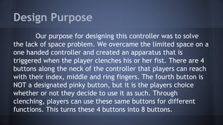 Design Purpose
Our purpose for designing this controller was to solve
the lack of space problem. We overcame the limited space on a
one handed controller and created an apparatus that is
triggered when the player clenches his or her fist. There are 4
buttons along the neck of the controller that players can reach
with their index, middle and ring fingers. The fourth button is
NOT a designated pinky button, but it is the players choice
whether or not they decide to use it as such. Through
clenching, players can use these same buttons for different
functions. This turns these 4 buttons into 8 buttons.
 