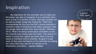 Inspiration
My inspiration for the controller was to make sure
the player was able to recognize it as a controller from
Sony so that it is familiar to them. Next gen consoles can
be sold on simple things like familiarity. “With Sony
incorporating the Vita into the PS4’s control methods it
could be a case of familiarity that helps consumers take
the plunge when decided their next console” (Williams,
2013). What I’ve always loved about controllers is that
the controls have always been the same. This means it’s
easier to jump into a game and know what to do just
based on standard control schemes. My goal is to get
some of that same familiarity of the controller by adding
the colors that Sony uses for its buttons on its
PlayStation controllers. - Lauren Jenkins
It doesn’t
FEEL right!
Source
 