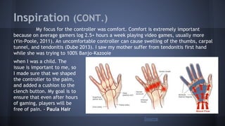 Inspiration (CONT.)
My focus for the controller was comfort. Comfort is extremely important
because on average gamers log 2.5+ hours a week playing video games, usually more
(Yin-Poole, 2011). An uncomfortable controller can cause swelling of the thumbs, carpal
tunnel, and tendonitis (Dube 2013). I saw my mother suffer from tendonitis first hand
while she was trying to 100% Banjo-Kazooie
Source
when I was a child. The
issue is important to me, so
I made sure that we shaped
the controller to the palm,
and added a cushion to the
clench button. My goal is to
ensure that even after hours
of gaming, players will be
free of pain. - Paula Hair
 