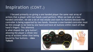 Inspiration (CONT.)
I focused primarily on giving a one handed player the same vast array of
actions that a player with two hands could perform. When we look at a two-
handed controller, we see a lot of real estate and room for buttons because the
controller is being supported by two hands. However a one-handed controller must
be thin enough to be held by one hand and have all buttons within reach of that
hand’s fingers. This dilemma
is what shaped the ‘grip button’,
allowing the player a whole new
array of actions rather than being
bound by four buttons. - Alex
Talbott
 