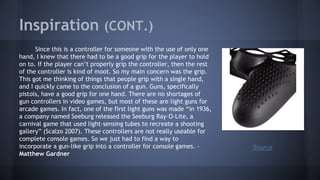 Inspiration (CONT.)
Since this is a controller for someone with the use of only one
hand, I knew that there had to be a good grip for the player to hold
on to. If the player can’t properly grip the controller, then the rest
of the controller is kind of moot. So my main concern was the grip.
This got me thinking of things that people grip with a single hand,
and I quickly came to the conclusion of a gun. Guns, specifically
pistols, have a good grip for one hand. There are no shortages of
gun controllers in video games, but most of these are light guns for
arcade games. In fact, one of the first light guns was made “in 1936,
a company named Seeburg released the Seeburg Ray-O-Lite, a
carnival game that used light-sensing tubes to recreate a shooting
gallery” (Scalzo 2007). These controllers are not really useable for
complete console games. So we just had to find a way to
incorporate a gun-like grip into a controller for console games. -
Matthew Gardner
Source
 