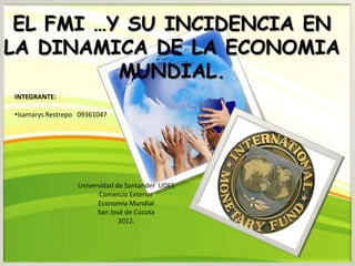 EL FMI …Y SU INCIDENCIA EN
LA DINAMICA DE LA ECONOMIA
          MUNDIAL.
INTEGRANTE:

•Isamarys Restrepo 09361047




                  Universidad de Santander UDES
                         Comercio Exterior
                        Economía Mundial
                        San José de Cúcuta
                               2012.
 