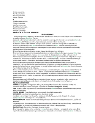 Imatas ruwuanka.
Aja Wuasikunapis
Niñachayde veras,
Sarata kutanqa.
III
Chaykunallataraqchus,
Niñachayde veras,
Valicha ruwuanman.
Cuartel punkukunapis,
Niñachayde veras,
Sonqota suwuanqa
EXPRESIÓN DE FOLCLOR NARRATIVO
Historia de Inkarri
"Vengo desde mi tierra Arequipa a ver a mis hijos ,Aquí en Lima , junto con mi hijo Daniel,me he entrevistado
en su domicilio con el profesor Vivanco.
Le cuanto sobre la historia de Inkarri, sobre las costumbres de mi pueblo ,también sus cantos de la tierra de
los animales,del niño Jesús,de la Limpia de Acequia, sobre el entierro de criaturas.
Y ahora les contaré sobre el Inkarri. Dice que Inkarri apareció por el lado de mi pueblo escarbando una
acequia por donde conducía el agua mientras conducía se secó el agua,entonces Inkarri regresó para
preguntar quien era el que cortaba que manaba para sucanal desde Qoropuna (nombre de un cerro tutelar),
asíaveriguando había averiguado.
El cerro Qoropuna había sido quien cortaba el agua también los orines de Inkarri.
Entonces Qoropuna apareció embarazada.Estando cerca la fecha del parto, Qoropuna (que era China Orqo,
cerro Hembra),pide a Inkarri una cuna de oro y lavatorio de plata para criar a su hijo , entonces Inkarri
haciéndose el que no la conoce replica diciendo:¡Quien es esa mujer,yo no la conozco!. El hijo de esa mujer
no es mi hijo.Pero Qoropuna manda decir dos veces y hasta tres veces, y amenaza a Inkarri diciéndole:¡ si
no me envias lavador y cuna de oro, entonces mandaré mi pedo de candela yte incendiaré!.
Entonces Qropuna cumpliendo su amenaza había mandado su ventosidad de fuego,produciendo un
cataclismo,y, el Inka abandonó el lugar hundiéndose en la tierra y emergiendo de trecho en trecho, portando
su barreta, hacia el lado del cusco,dice que su barreta había arrojado hacía la dirección del Cusco y donde se
hundió dicha barreta,allí fundó el Cusco.
El inka arriaba hasta las piedras como si fueran ovejas;y construía templos.Llego el conquistador Pizarro,el
inca le ofreció un cuarto lleno de plata. A Pizarro no le satisface su ambición,entonces da muerte a Inkarri.
Pizarro había dicho,seré dueño del Palacio con paredes de plata y la habitación colmada del tesoro.A su vez
Inkarri le había dicho a Pizarro: ¡Si me matas,eso sí,mi cabeza quedará,solo mi cuerpo saldrá,diciendo así
se dejó matar.
Después de su muerte del Inka,Pizarro no aprovechó nada; la madre tierra devoró todas sus cosas;un
cataclismo destruyó Cusco,hasta al perro se lo tragó la tierra, Así lo castigó Inkarri a Pizarro...."
FOLCLOR LINGÜÍSTICO
QOSQO: que significa ombligo,se le atribuye muchos significados entre ellos el cronista mestizo Inca
Garcilazo de la Vega quien le atribuye el significado de "Centrou ombligo del mundo".
URIN QOSQO: Parte baja del cusco,Primera dinastía de los incas comprende la dinastía de la entronización
y fijación del imperio.
HANAN QOSQO: Parte alta del cusco,comprende la dinastía de la expansión
QORAQORA: significa,Herbazal o lugar con abundante hierba.
mandado a construir por Inca Roca y fue residencia del ayllu Raurau,durante el reparto de solares
esta construcción le correspondió a Gonzalo Pizarro.
KISWAR KANCHA: kiswar es un arbusto nativo parecido al Alamo, el nombre se traduce como Lugar de los
Kiswares.
Contenía muchos edificios interiores,es de forma rectangular,perteneció al Inca Wiracocha y, fue residencia
de Sujsu Ayllu, en el reparto de solares correspondió este Palacio a Alonzo de Meza.
SUNTUR WASI : Su nombre significa la Casa del Cóndor.
En el incanato fue la casa de los emblemas yarmas,tenía forma cilíndrica y constaba de varios pisos.En el
reparto de solares,Pizarro ordenó que este lugar sea designado para construir la primera iglesia en el Cusco.
 