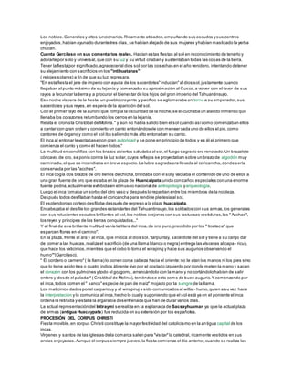 Los nobles.Generales y altos funcionarios.Ricamente atibados,empuñando sus escudos ysus centros
enjoyados,habían ayunado durante tres días, se habían alejado de sus mujeres yhabían masticado la yerba
chucan.
Cuenta Garcilaso en sus comentarios reales. Hacían estas fiestas al sol en reconocimiento de tenerlo y
adorarle por solo y universal,que con su luz y su virtud criaban y sustentaban todas las cosas de la tierra.
Tener la fiesta por significado,agradecer al dios sol por las cosechas en el año venidero, intentando detener
su alejamiento con sacrificios en los "intihuatanas"
( relojes solares) a fin de que su luz regresara.
"En esta fiesta el jefe de imperio con ayuda de los sacerdotes"inducían"al dios sol,justamente cuando
llegaban al punto máximo de su lejanía y comenzaba su aproximación al Cusco,a volver con el favor de sus
rayos a fecundar la tierra y a procurar el bienestar de los hijos del gran imperio del Tahuantinsuyo.
Esa noche víspera de la fiesta, un pueblo creyente y pacífico se aglomeraba en torno a su emperador,sus
sacerdotes ysus reyes,en espera de la aparición del sol.
Con el primer rayo de la aurora que rompía la oscuridad de la noche,se escuchaba un alarido inmenso que
llenaba los corazones retumbando los cerros en la lejanía.
Relata el cronista Cristóbal de Molina." y aún no había salido bien el sol cuando asícomo comenzaban ellos
a cantar con gran orden y concierto un canto entonándosele con menear cada uno de ellos el pie,como
cantores de órgano y como el sol iba saliendo más alto entonaban su canto.
El inca al entonar levantabase con gran autoridad y se pone en principio de todos y es él el primero que
comienza el canto y como él hacen todos."
La multitud en conclillas con los brazos abiertos saludaba al sol,el fuego sagrado era renovado.Un brazalete
cóncavo, de oro, se ponía contra la luz solar,cuyos reflejos se proyectaban sobre un brazo de algodón muy
carminadu,el que se incendiaba en breve espacio.La lubre sagrada era llevada al coricancha,donde sería
conservada por las "acchas".
El inca cogía dos brazos de oro llenos de chicha,brindaba con el sol y vaciaba el contenido de uno de ellos a
una gran fuente de oro que estaba en la plaza de Huancaipata unida con caños especiales con una enorme
fuente pedria,actualmente exhibida en el museo nacional de antropología yarqueología.
Luego el inca tomaba un sorbo del otro vaso y después lo repartían entre los miembros de la nobleza.
Después todos desfilaban hasta el coricancha para rendirle pleitesía al sol.
El esplendoroso cortejo desfilaba después de regreso a la plaza huacaipata.
Encabezaba el desfile los grandes estandartes del Tahuantinsuyo,los soldados con sus armas,los generales
con sus relucientes escudos brillantes al sol,los nobles orejones con sus fastuosas vestiduras,las "Acchas",
los reyes y príncipes de las tierras conquistadas..."
Y al final de esa brillante multitud venía la litera del inca,de oro puro,precidido por los " ticataca" que
esparcen flores en el camino".
En la plaza, frente al ara y al inca, que invoca al dios sol."tarpuntay, sacerdote del sol y tiene a su cargo dar
de comer a las huacas,realiza el sacrificio (de una llama blanca o negra) entrega las vísceras al capa - ricuy,
que hace los vaticinios,mientras que el cebo lo toma el wirapiruj y hace sus augurios observando el
humo""(Garcilaso).
" El cordero o carnero"( la llama) lo ponen con a cabeza hacia el oriente:no le atan las manos ni los pies sino
que lo tiene asido tres o cuatro indios ábrenle vivo por el costado izquierdo por donde meten la mano y sacan
el corazón con los pulmones y todo el gozgorru, arrancándolo con la mano y no cortándolo habían de salir
entero y desde el paladar"( Cristóbal de Molina), teniéndose esto como de buen augurio.Y comenzando por
el inca,todos comen el " sancu"especie de pan de maíz" mojado por la sangre de la llama.
Los maticinios dados por el carparicuy y el wirapiruj a sido comunicados al willaj- humo,quien a su vez hace
la interpretación y la comunica al inca,hecho lo cual y suponiendo que el sol está ya en el poniente el inca
ordena la retirada y estallá la argarabia desenfrenada que han de durar varios días.
La actual representación del Intiraymi se realiza en la explanada de Sacsayhuaman ya que la actual plaza
de armas (antigua Huacaypata) fue reducida en su extensión por los españoles.
PROCESIÓN DEL CORPUS CHRISTI
Fiesta movible,en corpus Christi constituye la mayor festividad del catolicismo en la antigua capital de los
incas.
Vírgenes y santos de las iglesias de la comarca salen para "visitar"la catedral, ricamente vestidos en sus
andas enjoyadas.Aunque el corpus siempre jueves,la fiesta comienza el día anterior,cuando se realiza las
 