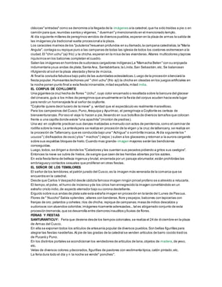 clásicas"entradas"como se denomina a la llegada de la imágenes a la catedral,que ha sido traídas a pie o en
camión para que,reunidas santos y vírgenes," duerman"y mencionando en el mencionado templo.
Al día siguiente millares de peregrinos venidos de diversos pueblos,esperan en la plaza de armas la salida de
las imágenes yla tradicional vuelta procesional a la plaza.
Los caracoles marinos de los "pututeros"resuenan profundos en su llamado,la campana catedraliza,la "María
Angula", contagia su repique puro a las campanas de todas las iglesia de todos los coetones estremecen a la
ciudad.El "chiri uchu"(ají frío) y la chicha,esperan en la misa de las vivanderas.Altares multicolores y tapices
riquísimos en los balcones completan el cuadro.
Salen las imágenes en hombres de sudorosos cargadores indígenas:La "Mamacha Belen"con su enjoyada
indumentaria ysus andas de plata;Santa Ana, Santabárbara,la Linda,San Sebastián,etc. Se balancean
rifulgiendo al sol en la plaza atestada y llena de música.
Al final la costudia fabulosa bajo palio de las autoridades eclesiásticas.Luego de la procesión silenciará la
fiesta popular.Humeantes lechones yel " chiri uchu"(frío ají) la chicha en oleadas en los juegos artificiales en
la noche ponen punto final a esta fiesta ininarrable,mitad española,mitad india.
EL CORPUS DE COYLLORITE
Una gigantesca cruz hecha de flores " Uchu", cuyo color encarnado o resaltada sobre la bancura del glacear
del cinacara,guía a los miles de peregrinos que anualmente en la fiesta del corpus acuden hacia este lugar
para rendir un homenajede fe al señor de coyllorite.
"Coylorite quiere decir lucero de la nieve" y, verdad que el espectáculo es realmente maravilloso.
Para los campesinos del Cusco,Puno,Arequipa y Apurímac, el peregrinaje a Coyllorite es certeza de
bienaventuranzas.Por eso el viaje lo hacen a pie,llevando en sus bolsillos de diversos tamaños que colocan
frente a una capilla donde existe "una apachita"(monton de piedras).
Una vez en coyllorite practican sus danzas matizadas a menudo con actos de penitencia,como el caminar de
rodilla sobre la nieva. La antevíspera se realiza en procesión de la virgen y la cruz de tallancany, se realiza en
la procesión de Tallancany,que es conducida bajo una " Achigua" o sombrilla incaica.Al día siguiente los "
ucucos"( disfrazados de osos) ylos " machos"( viejos ) suben a los glaceares y retornan a la aurora cargando
sobre sus espaldas bloques de hielo.Cuando mas grande- imagen mayores serán las bendiciones
conseguidas.
Luego,todos,se dirigen a donde los "Celadores y les cuentan sus pecados pidiendo a gritos sus castigos".
Entonces la nieve se cubre de hielos,de sangre que caen de las heridas abiertas por los azotes.
En esta fiesta llena de belleza ingenua y brutal, encerrada por un paisaje abrumador,están prohibidas las
embriaguezy contactos sexuales que proliferan en otras fiestas.
EL SEÑOR DE LOS TEMBLORES
El señor de los temblores,el patrón jurado del Cusco,es la imagen más venerada de la comarca que se
encuentra en la catedral.
Desde que Carlos V despachó desde cádizla famosa imagen ningún pincel profano se a atrevido a retucarla.
El tiempo,el polvo, el humo de incienso yde los cirios han ennegrecido la imagen convirtiéndolo en un
extraño cristo indio,de aspecto aterrador bajo su corona destellante.
Erguido sobre sus andas de plata sale esta extraña imagen en procesión en la tarde del Lunes de Pascua.
Flores de " Nuccho"Salvia splendes ;altares con banderas,flore y espejos;balcones con tapicerias con
franjas de oro; petardos y cohetes;ríos de chicha; repique de campanas;masa de indios descalzos y
sudorosos con atuendos coloridos;imágenes ricamente aderezadas...tal es abigarrado conjunto de esta
procesión tremenda,que se desarrolla entre clamores inauditos y lluvias de flores.
FERIAS Y FIESTAS
SANTURANTICUY: Feria que deviene desde los tiempos coloniales,se realiza el 24 de diciembre en la plaza
de Armas del Cusco.
En ella se exponen todos los artículos de artesanía popular de diversos pueblos.Son bellas figurillas para
alegrar las fiestas navideñas.Al pie de las gradas de la catedral se venden artículos de barro cocido traíd os
de Pucará y Puno.
En los distintos portales se acondicionan los vendedores de artículos de lana,objetos de madera,de yeso,
etc.
Velas de diversos colores ydecorados,figurillas de pastores con vestimenta típica,catón pintado,etc.
La feria dura todo el día y n la noche se vende" ponches".
 