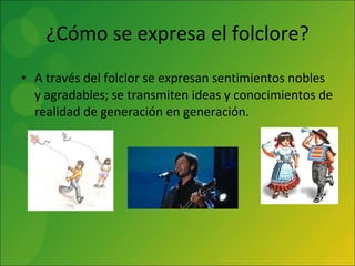 ¿Cómo se expresa el folclore? A través del folclor se expresan sentimientos nobles y agradables; se transmiten ideas y conocimientos de realidad de generación en generación. 