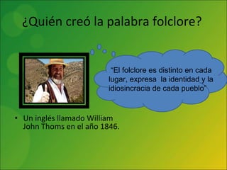 ¿Quién creó la palabra folclore?  Un inglés llamado William John Thoms en el año 1846. “ El folclore es distinto en cada lugar, expresa  la identidad y la idiosincracia de cada pueblo” 