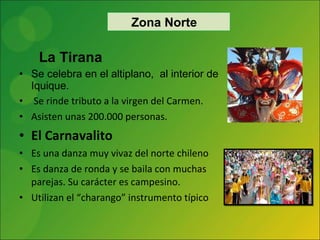 La Tirana Se celebra en el altiplano,  al interior de Iquique. Se rinde tributo a la virgen del Carmen.  Asisten unas 200.000 personas. El Carnavalito Es una danza muy vivaz del norte chileno Es danza de ronda y se baila con muchas parejas. Su carácter es campesino. Utilizan el “charango” instrumento típico Zona Norte 
