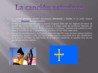  La canción asturiana, también denominada asturianada o tonada, es un estilo musical
tradicional asturiano de origen popular.
 Se trata de piezas musicales que se acercan al género lírico del lied. Algunas provienen de
géneros tan reconocible como la jota axotaes o el bolero como las mariñanaes. Ejemplos de
asturianaes serían Soi asturianín, Al pasar pel puertu, A la Pipiona... Axotaes Anda señálame un sitiu,
Onde yo me pueda dir, etc. Y mariñanaes La Mariñana o El mió refrán, entre otras.
 La Canción asturiana renace, en el primer cuarto del siglo XX, como un nuevo género moderno
y tradicional, popular y culto, que con el tiempo pasará a convertirse en el más identificativo
de la música asturiana. La importancia de la impronta establecida en aquellos años fue tan
grande que aún hoy perdura
 