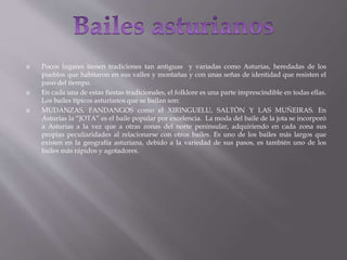  Pocos lugares tienen tradiciones tan antiguas y variadas como Asturias, heredadas de los
pueblos que habitaron en sus valles y montañas y con unas señas de identidad que resisten el
paso del tiempo.
 En cada una de estas fiestas tradicionales, el folklore es una parte imprescindible en todas ellas.
Los bailes típicos asturianos que se bailan son:
 MUDANZAS, FANDANGOS como el XIRINGUELU, SALTÓN Y LAS MUÑEIRAS. En
Asturias la “JOTA” es el baile popular por excelencia. La moda del baile de la jota se incorporó
a Asturias a la vez que a otras zonas del norte peninsular, adquiriendo en cada zona sus
propias peculiaridades al relacionarse con otros bailes. Es uno de los bailes más largos que
existen en la geografía asturiana, debido a la variedad de sus pasos, es también uno de los
bailes más rápidos y agotadores.
 