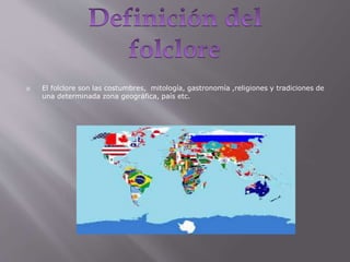  El folclore son las costumbres, mitología, gastronomía ,religiones y tradiciones de
una determinada zona geográfica, país etc.
 