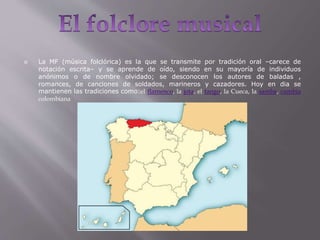  La MF (música folclórica) es la que se transmite por tradición oral –carece de
notación escrita– y se aprende de oído, siendo en su mayoría de individuos
anónimos o de nombre olvidado; se desconocen los autores de baladas ,
romances, de canciones de soldados, marineros y cazadores. Hoy en dia se
mantienen las tradiciones como:el flamenco, la jota, el tango, la Cueca, la samba, cumbia
colombiana
 