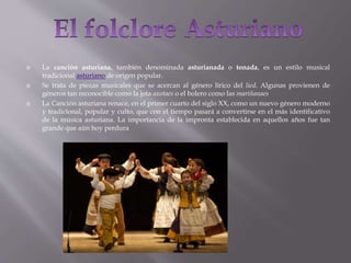  La canción asturiana, también denominada asturianada o tonada, es un estilo musical
tradicional asturiano de origen popular.
 Se trata de piezas musicales que se acercan al género lírico del lied. Algunas provienen de
géneros tan reconocible como la jota axotaes o el bolero como las mariñanaes
 La Canción asturiana renace, en el primer cuarto del siglo XX, como un nuevo género moderno
y tradicional, popular y culto, que con el tiempo pasará a convertirse en el más identificativo
de la música asturiana. La importancia de la impronta establecida en aquellos años fue tan
grande que aún hoy perdura
 