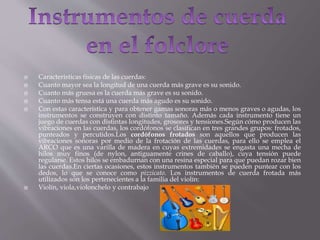  Características físicas de las cuerdas:
 Cuanto mayor sea la longitud de una cuerda más grave es su sonido.
 Cuanto más gruesa es la cuerda más grave es su sonido.
 Cuanto más tensa está una cuerda más agudo es su sonido.
 Con estas característica y para obtener gamas sonoras más o menos graves o agudas, los
instrumentos se construyen con distinto tamaño. Además cada instrumento tiene un
juego de cuerdas con distintas longitudes, grosores y tensiones.Según cómo producen las
vibraciones en las cuerdas, los cordófonos se clasifican en tres grandes grupos: frotados,
punteados y percutidos.Los cordófonos frotados son aquellos que producen las
vibraciones sonoras por medio de la frotación de las cuerdas, para ello se emplea el
ARCO que es una varilla de madera en cuyas extremidades se engasta una mecha de
hilos muy finos (de nylon, antiguamente crines de caballo), cuya tensión puede
regularse. Estos hilos se embadurnan con una resina especial para que puedan rozar bien
las cuerdas.En ciertas ocasiones, estos instrumentos también se pueden puntear con los
dedos, lo que se conoce como pizzicato. Los instrumentos de cuerda frotada más
utilizados son los pertenecientes a la familia del violín:
 Violín, viola,violonchelo y contrabajo
 