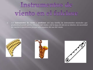  Los instrumentos de viento o aerófonos son una familia de instrumentos musicales que
producen el sonido por la vibración del viento y de la masa de aire en su interior, sin necesidad
de cuerdas o membranas porque solo requiere del uso del viento
 