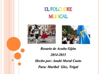 EL FOLCLORE
MUSICAL
Rosario de Acuña Gijón
2014-2015
Hecho por: Anahi Moral Cueto
Para: Maribel Glez. Trigal
 