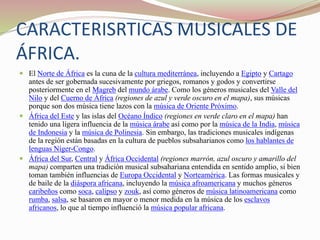 CARACTERISRTICAS MUSICALES DE
ÁFRICA.
 El Norte de África es la cuna de la cultura mediterránea, incluyendo a Egipto y Cartago
antes de ser gobernada sucesivamente por griegos, romanos y godos y convertirse
posteriormente en el Magreb del mundo árabe. Como los géneros musicales del Valle del
Nilo y del Cuerno de África (regiones de azul y verde oscuro en el mapa), sus músicas
porque son dos música tiene lazos con la música de Oriente Próximo.
 África del Este y las islas del Océano Índico (regiones en verde claro en el mapa) han
tenido una ligera influencia de la música árabe así como por la música de la India, música
de Indonesia y la música de Polinesia. Sin embargo, las tradiciones musicales indígenas
de la región están basadas en la cultura de pueblos subsaharianos como los hablantes de
lenguas Níger-Congo.
 África del Sur, Central y África Occidental (regiones marrón, azul oscuro y amarillo del
mapa) comparten una tradición musical subsahariana entendida en sentido amplio, si bien
toman también influencias de Europa Occidental y Norteamérica. Las formas musicales y
de baile de la diáspora africana, incluyendo la música afroamericana y muchos géneros
caribeños como soca, calipso y zouk, así como géneros de música latinoamericana como
rumba, salsa, se basaron en mayor o menor medida en la música de los esclavos
africanos, lo que al tiempo influenció la música popular africana.
 