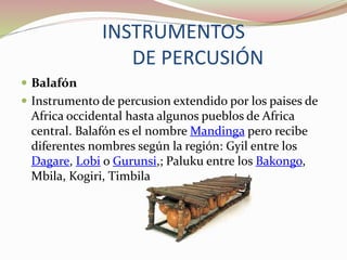 INSTRUMENTOS
DE PERCUSIÓN
 Balafón
 Instrumento de percusion extendido por los paises de
Africa occidental hasta algunos pueblos de Africa
central. Balafón es el nombre Mandinga pero recibe
diferentes nombres según la región: Gyil entre los
Dagare, Lobi o Gurunsi,; Paluku entre los Bakongo,
Mbila, Kogiri, Timbila
 