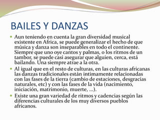 BAILES Y DANZAS
 Aun teniendo en cuenta la gran diversidad musical
existente en Africa, se puede generalizar el hecho de que
música y danza son inseparables en todo el continente.
Siempre que uno oye cantos y palmas, o los ritmos de un
tambor, se puede casi asegurar que alguien, cerca, está
bailando. Una siempre atrae a la otra.
 Al igual que en el resto de culturas, en las culturas africanas
las danzas tradicionales están intimamente relacionadas
con las fases de la tierra (cambio de estaciones, desgracias
naturales, etc) y con las fases de la vida (nacimiento,
iniciación, matrimonio, muerte, ...).
 Existe una gran variedad de ritmos y cadencias según las
diferencias culturales de los muy diversos pueblos
africanos.
 