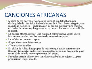 CANCIONES AFRICANAS
 Música de los negros africanos que viven al sur del Sahara, por
distinguirla de la música árabe del norte de África. En esta región, con
más de 40 naciones —cada una con su propia historia y una mezcla
exclusiva de culturas y lenguas— se ha desarrollado una rica tradición
musical.
 La música africana posee, una cualidad comunicativa varias voces,
instrumentos e incluso las manos de un solo intérprete.
 La música se caracteriza por:
 -Repetición se sonidos y voces
 -Tiene varios sonidos
 En el Sur de Africa hay grupos de músicos que tocan conjuntos de
flautas y trompetas en los que cada cual toca con una única nota y así
tocan cada uno de los componentes del grupo.
 Se suelen añadir objetos con sonidos: cascabeles, sonajeros..... para
producir un mejor sonido.
 