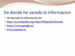 De donde he sacado la informacion
 He buscado la información de:
 http://es.wikipedia.org/wiki/Wikipedia:Portada
 https://www.google.es/
 www.youtube.es
 