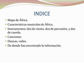 INDICE
 Mapa de África.
 Caracteristicas musicales de África.
 Instrumentos: dos de viento, dos de percusión, y dos
de cuerda.
 Canciones.
 Danzas, vailes.
 De donde has encontrado la información.
 