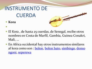 INSTRUMENTO DE
CUERDA
 Kora

 El Kora , de hasta 25 cuerdas, de Senegal, recibe otros
nombres en Costa de Marfil, Gambia, Guinea Conakri,
Malí, ...
 En Africa occidental hay otros instrumentos similares
al kora como son : bolon, bolon bato, simbingo, donso
ngoni, seperewa
 