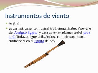 Instrumentos de viento
 Arghul:
 es un instrumento musical tradicional árabe. Proviene
del Antiguo Egipto, y data aproximadamente del 3000
a. C. Todavía sigue utilizándose como instrumento
tradicional en el Egipto de hoy.
 