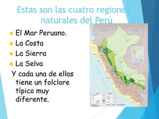 Estas son las cuatro regiones
naturales del Perú
 El Mar Peruano.
 La Costa
 La Sierra
 La Selva
Y cada una de ellas
tiene un folclore
típico muy
diferente.
 