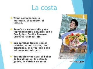 La costa
 Tiene como bailes, la
marinera, el tondero, el
festejo.
 Su música es la criolla y sus
representantes actuales son :
Eva Ayllón, Cecilia Barraza,
Chabuca Granda, etc.
 Sus comidas típicas son el
cebiche, el anticucho, los
picarones, el arroz con pollo
,el lomo saltado ,etc.
 Sus tradiciones son: el Señor
de los Milagros, la pelea de
gallos, la corrida de toros.
 
