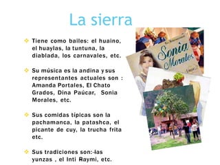 La sierra
 Tiene como bailes: el huaino,
el huaylas, la tuntuna, la
diablada, los carnavales, etc.
 Su música es la andina y sus
representantes actuales son :
Amanda Portales, El Chato
Grados, Dina Paúcar, Sonia
Morales, etc.
 Sus comidas típicas son la
pachamanca, la patashca, el
picante de cuy, la trucha frita
etc.
 Sus tradiciones son: las
yunzas , el Inti Raymi, etc.
 