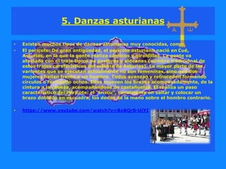 5. Danzas asturianas
• Existen muchos tipos de danzas asturianas muy conocidas, como:
• El pericote: De gran antigüedad, el pericote asturiano nació en Cué,
Asturias, en la que la gente realiza cánticos y giraldillas. La gente va
ataviada con el traje típico de pastores y aldeanas (nombre tradicional de
estos trajes caraterísticos del oriente de Asturias). La mayor parte de las
variantes que se ejecutan actualmente no son femeninas, sino que dos
mujeres bailan frente a un hombre. Todos avanzan y retroceden formando
círculos o formando ochos. Ellas mueven los brazos acompasadamente, de la
cintura a la cabeza, acompañándose de castañuelas. El realiza un paso
característico del Pericote: el “triscu”, consistente en saltar y colocar un
brazo doblado en escuadra, los dedos de la mano sobre el hombro contrario.
• https://www.youtube.com/watch?v=BxBQrS-UjYI
 