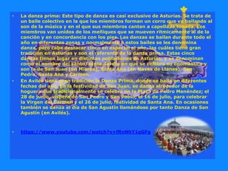 • La danza prima: Este tipo de danza es casi exclusivo de Asturias. Se trata de
un baile colectivo en la que los miembros forman un corro que va bailando al
son de la música y en el que sus miembros cantan a capella la tonada. Los
miembros van unidos de los meñiques que se mueven rítmicamente al de la
canción y en concordancia con los pies. Las danzas se bailan durante todo el
año en diferentes zonas y normalmente a estos bailes se les denomina
danza, pero cabe destacar cinco en especial al año, las cuáles tiene gran
tradición en Asturias y son el referente de la danza prima. Estas cinco
danzas tienen lugar en distintas poblaciones de Asturias, y se denominan
como el nombre del santo/santa del día en que se celebra su onomástica y
son la de San Juan (en Mieres), Santa Ana (en Naves de Llanes), San
Pedro, Santa Ana y Carmen.
• En Avilés tiene gran tradición la Danza Prima, donde se baila en diferentes
fechas del año. En la festividad de San Juan, se danza alrededor de la
hoguera que tradicionalmente se celebra en la Plaza de Pedro Menéndez; el
28 de junio, víspera de San Pedro y San Pablo; el 16 de julio, para celebrar
la Virgen del Carmen y el 26 de julio, festividad de Santa Ana. En ocasiones
también se danza el día de San Agustín llamándose por tanto Danza de San
Agustín (en Avilés).
• https://www.youtube.com/watch?v=fRnNhY1qGFg
 