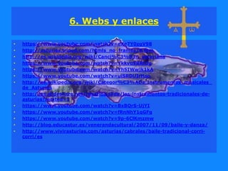 6. Webs y enlaces
• https://www.youtube.com/watch?v=eXe7Y0zgV98
• http://asturies.tripod.com/htmls_no_frames/4.htm
• http://es.wikipedia.org/wiki/Canci%C3%B3n_asturiana
• https://www.youtube.com/watch?v=Ykkvq9BRhJg
• https://www.youtube.com/watch?v=YhSIWwjk1kA
• https://www.youtube.com/watch?v=uiSRDUIrHso
• http://es.wikipedia.org/wiki/Categor%C3%ADa:Instrumentos_musicales_
de_Asturias
• http://es.slideshare.net/rosarioa.slide/los-instrumentos-tradicionales-de-
asturias?related=1
• https://www.youtube.com/watch?v=BxBQrS-UjYI
• https://www.youtube.com/watch?v=fRnNhY1qGFg
• https://www.youtube.com/watch?v=9p-6ClKmzmw
• http://blog.educastur.es/venerandacultural/2007/11/09/baile-y-danza/
• http://www.vivirasturias.com/asturias/cabrales/baile-tradicional-corri-
corri/es
 