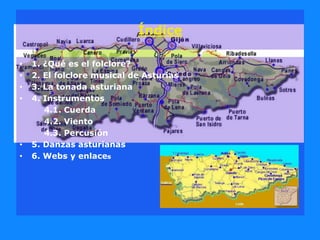 Índice
• 1. ¿Qué es el folclore?
• 2. El folclore musical de Asturias
• 3. La tonada asturiana
• 4. Instrumentos
4.1. Cuerda
4.2. Viento
4.3. Percusión
• 5. Danzas asturianas
• 6. Webs y enlaces
 
